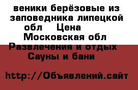 веники берёзовые из заповедника липецкой обл. › Цена ­ 100 - Московская обл. Развлечения и отдых » Сауны и бани   